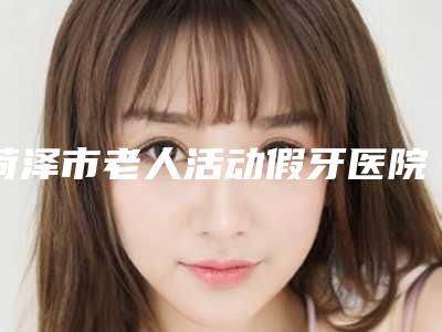 菏泽市老人活动假牙医院在榜名单top10强详细名单发布(菏泽市老人活动假牙口腔医院正规有名气)