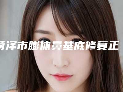 菏泽市膨体鼻基底修复正规医院-荷泽市牡丹区中心医院美容科这份名单看了不亏