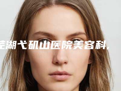 芜湖弋矶山医院美容科,芜湖美人鱼国际微整形专家top口碑在线