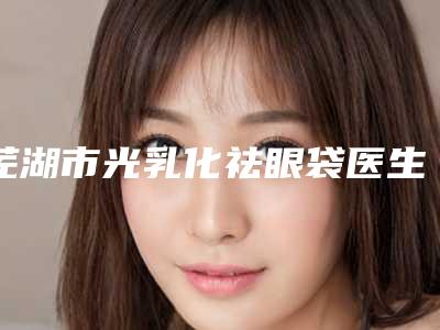 芜湖市光乳化祛眼袋医生在榜清单技术一绝-芜湖市光乳化祛眼袋医生
