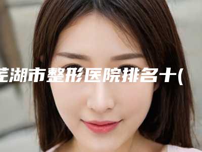 芜湖市整形医院排名十(芜湖市第一人民医院整形美容外科医生技术点评)