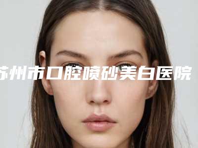 苏州市口腔喷砂美白医院排行十强变天了(苏州市口腔喷砂美白口腔医院鳌头独占)