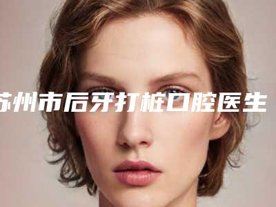 苏州市后牙打桩口腔医生上榜清单前十名大更新-苏州市后牙打桩医生公立5强擅长口碑各不同