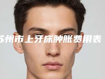 苏州市上牙床肿胀费用表明细全新公布-苏州市上牙床肿胀价格