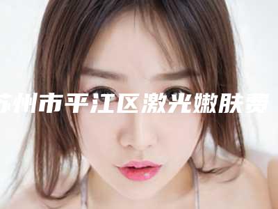 苏州市平江区激光嫩肤费用明细表全新出炉速览