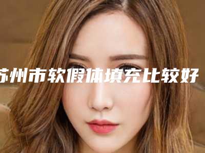 苏州市软假体填充比较好的医院(苏州市软假体填充医院排行资质齐全)