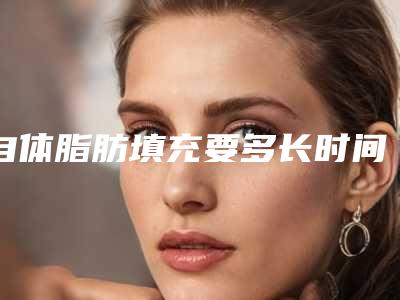 自体脂肪填充要多长时间(自体脂肪填充面部要多久完全恢复)