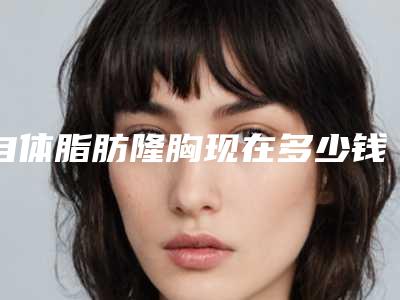 自体脂肪隆胸现在多少钱(自体脂肪隆胸现在多少钱一次)