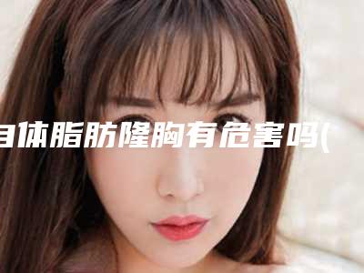 自体脂肪隆胸有危害吗(自体脂肪隆胸的危害和后遗症)