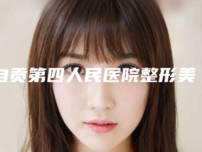 自贡第四人民医院整形美容科在线咨询-收费明细钜惠出炉