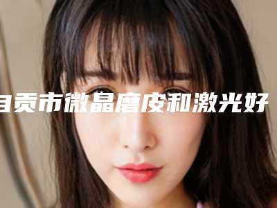 自贡市微晶磨皮和激光好医生有哪位(罗利达医生潜力股医生在此)