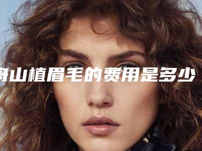 舟山植眉毛的费用是多少钱呢_舟山植眉毛的价格的因素有这些