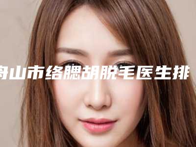 舟山市络腮胡脱毛医生排名榜前十你都知道哪些(胡招兵医生权威汇总)