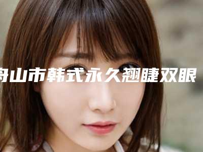 舟山市韩式永久翘睫双眼皮医生排名榜权威篇-舟山市韩式永久翘睫双眼皮整形医生
