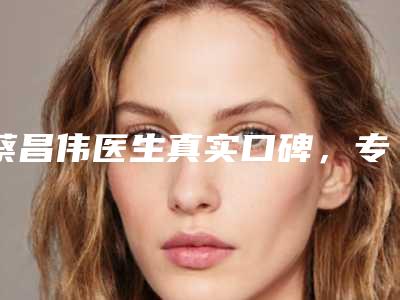 蔡昌伟医生真实口碑,专业评价-乐清市第二人民医院整形科