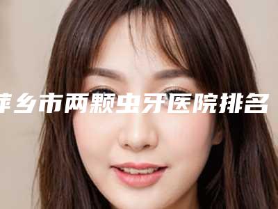 萍乡市两颗虫牙医院排名前十强实力强劲(江西萍乡安源协合口腔门诊部履历及坐诊擅长盘点)