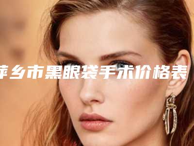 萍乡市黑眼袋手术价格表(多少钱)-萍乡市黑眼袋手术价格行情