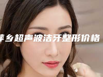 萍乡超声波洁牙整形价格一般要多少钱