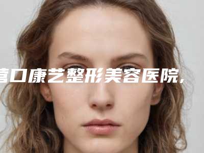 营口康艺整形美容医院,营口芊美医疗美容诊所口碑实力强强比拼
