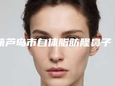 葫芦岛市自体脂肪隆鼻子收费标准2025优惠来袭(近6个月均价为:27299元)