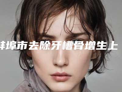蚌埠市去除牙槽骨增生上榜名单top10榜单盘点-蚌埠市去除牙槽骨增生口腔医生