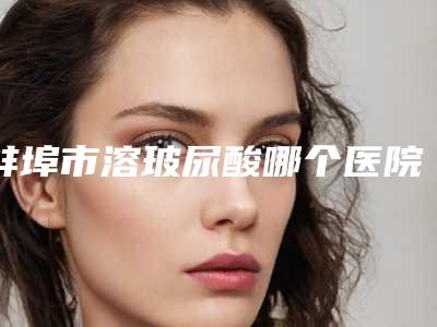 蚌埠市溶玻尿酸哪个医院好(蚌埠市溶玻尿酸医院上榜清单爆料)