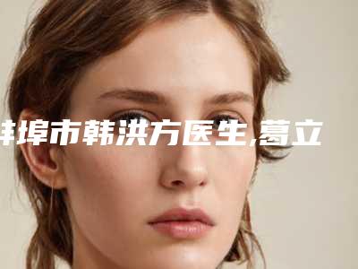 蚌埠市韩洪方医生,葛立平医生那个好-葛立平医师技术权威吗