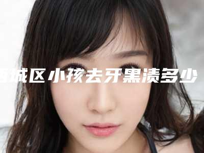 西城区小孩去牙黑渍多少钱-西城区小孩去牙黑渍医院排名十强哪个更好一些