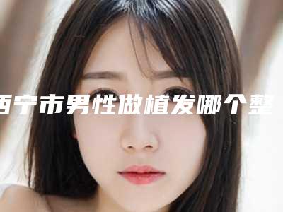 西宁市男性做植发哪个整形医院安全(西宁市男性做植发医院在榜名单top10强值得一览)