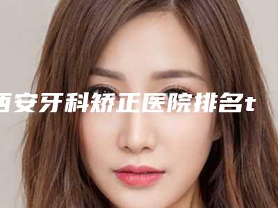 西安牙科矫正医院排名top5!画美、中诺、美奥口腔等哪家牙科正畸好?