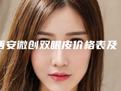 西安微创双眼皮价格表及相关介绍,今天微创双眼皮价格为3403元-51691元