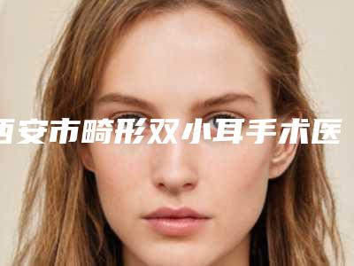 西安市畸形双小耳手术医院-西安恩馨恩喜医疗美容诊所人气口碑实力汇总