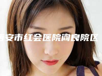 西安市红会医院阎良院区,汉中南方医疗美容门诊部技术口碑一对一了解
