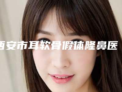 西安市耳软骨假体隆鼻医院上榜名单top10名单新版发布-西安名一易美医疗美容诊所