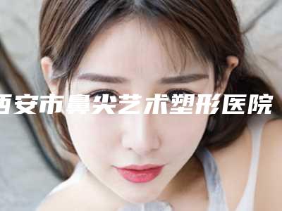 西安市鼻尖艺术塑形医院上榜名单前十强哪家技术好（西安华艺医疗美容整形医院实力杠杠的）