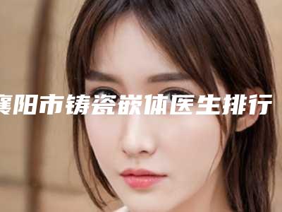 襄阳市铸瓷嵌体医生排行前十名新鲜出炉-襄阳市郝伟华口腔医生