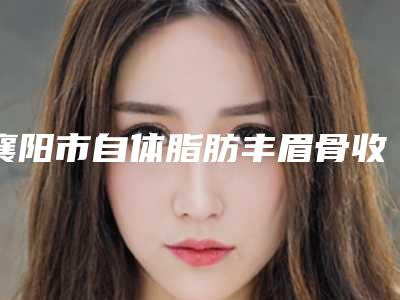 襄阳市自体脂肪丰眉骨收费明细部分曝光-襄阳市自体脂肪丰眉骨术一般费用是多少