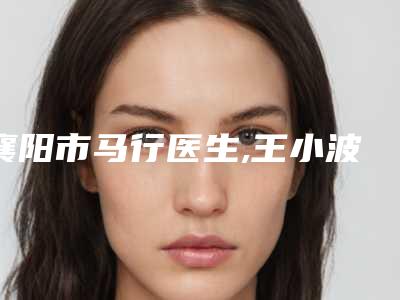 襄阳市马行医生,王小波医生怎么样哪个大夫手术做的好