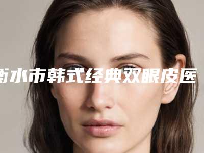 衡水市韩式经典双眼皮医院排行前十名榜单曝光-衡水市韩式经典双眼皮整形医院