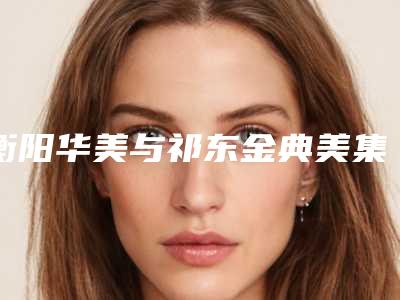衡阳华美与祁东金典美集实力PK:整形美容界的巅峰对决2025版
