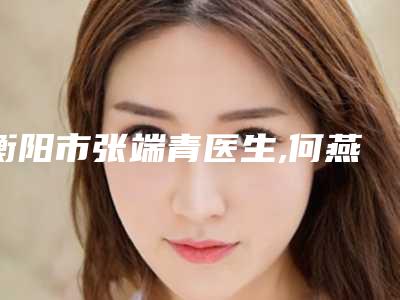 衡阳市张端青医生,何燕医生你更中意哪一个