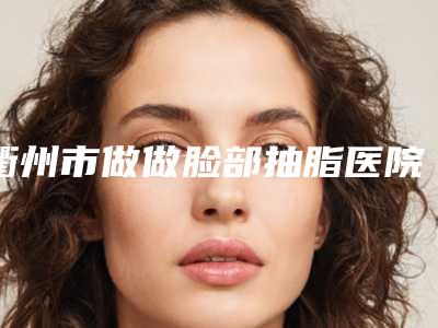 衢州市做做脸部抽脂医院哪家实力强-做脸部抽脂手术费用及注意事项