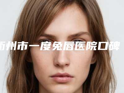 衢州市一度兔唇医院口碑榜top10综合更新(衢州市一度兔唇整形医院)
