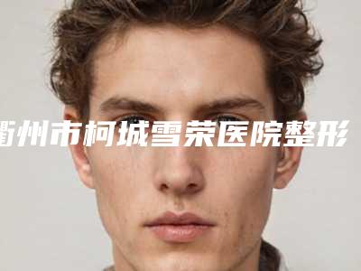 衢州市柯城雪荣医院整形科,衢州新生植发整形谁做的好价格表