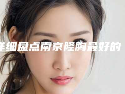 详细盘点南京隆胸最好的三甲医院，南京友谊大学友谊整形外科医院