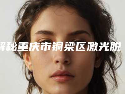 解秘重庆市铜梁区激光脱大小腿毛整形医生五强热心推荐凭实力上榜_重庆市铜梁区激光脱大小腿毛哪位整形医生性价比高!