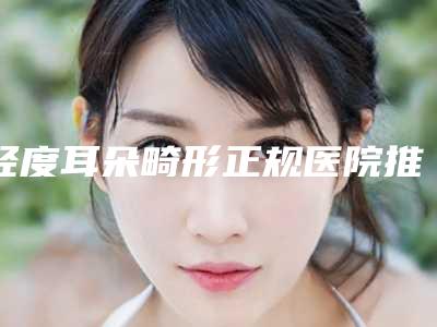 轻度耳朵畸形正规医院推荐:轻度耳朵畸形医院top30强热搜发布