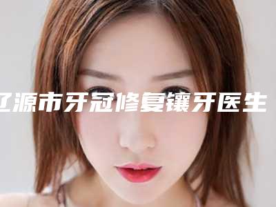 辽源市牙冠修复镶牙医生上榜名单top10强都很厉害-辽源市牙冠修复镶牙口腔医生