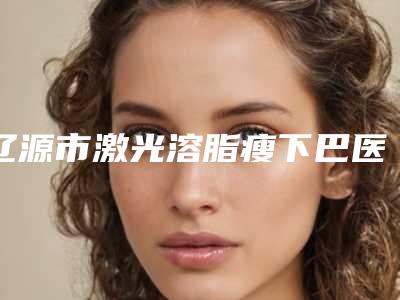 辽源市激光溶脂瘦下巴医生排行医生口碑测评-辽源市于志军整形医生