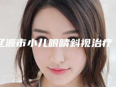 辽源市小儿眼睛斜视治疗整形医院(辽源张桂华医疗美容整形门诊部擅长多种项目)
